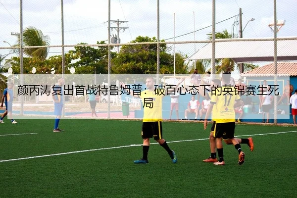 颜丙涛复出首战特鲁姆普：破百心态下的英锦赛生死局